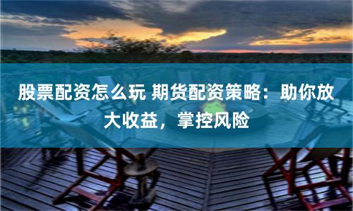 股票配资怎么玩 期货配资策略：助你放大收益，掌控风险