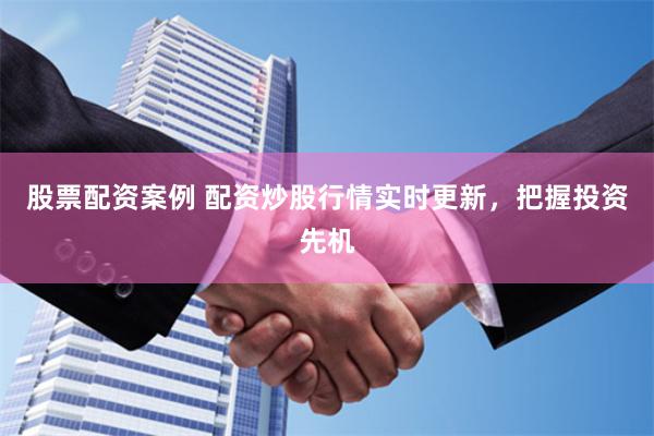 股票配资案例 配资炒股行情实时更新，把握投资先机