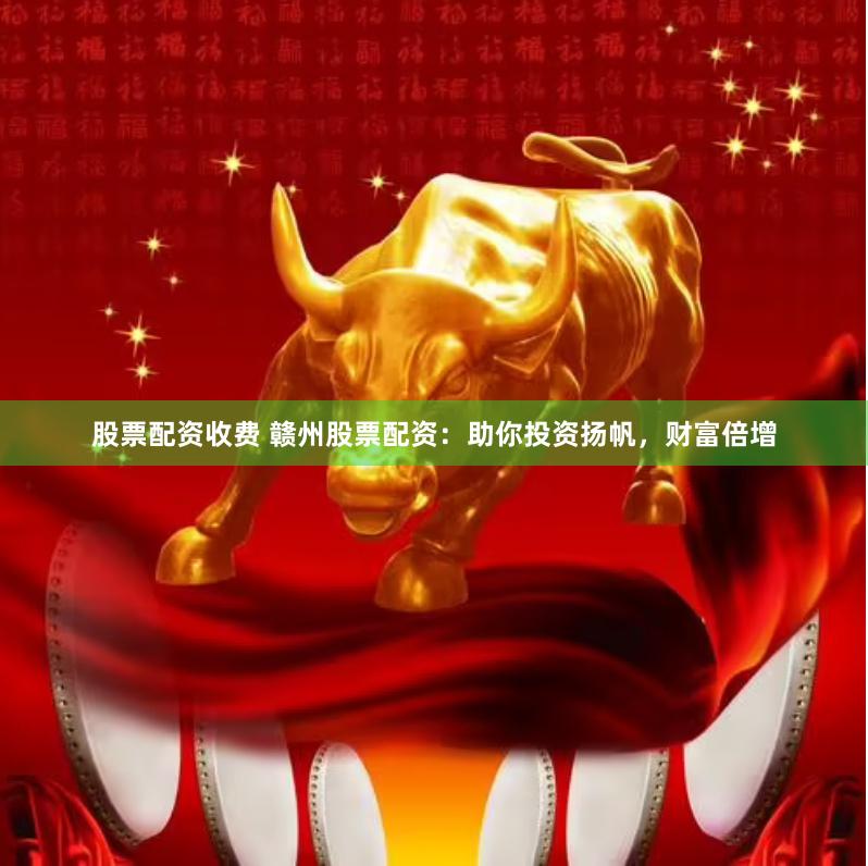 股票配资收费 赣州股票配资：助你投资扬帆，财富倍增