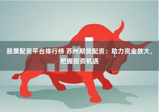 股票配资平台排行榜 苏州期货配资：助力资金放大，把握投资机遇