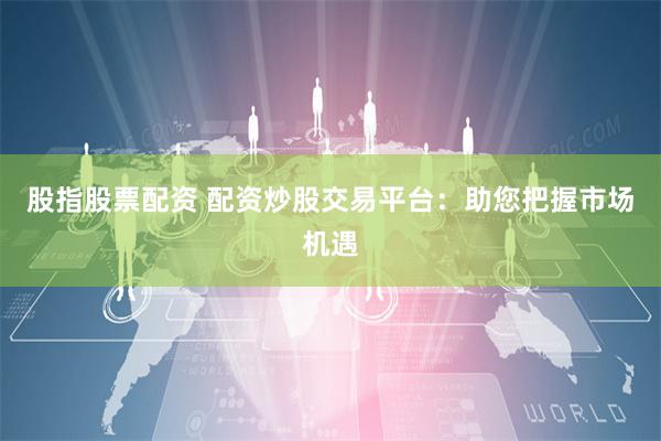 股指股票配资 配资炒股交易平台：助您把握市场机遇