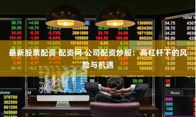最新股票配资 配资网 公司配资炒股：高杠杆下的风险与机遇
