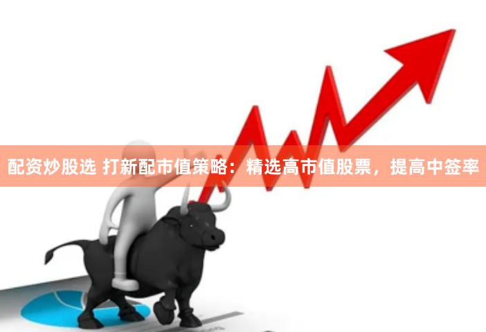 配资炒股选 打新配市值策略：精选高市值股票，提高中签率