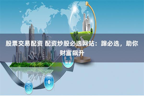 股票交易配资 配资炒股必选网站：蹿必选，助你财富飙升