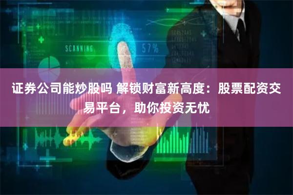 证券公司能炒股吗 解锁财富新高度：股票配资交易平台，助你投资无忧