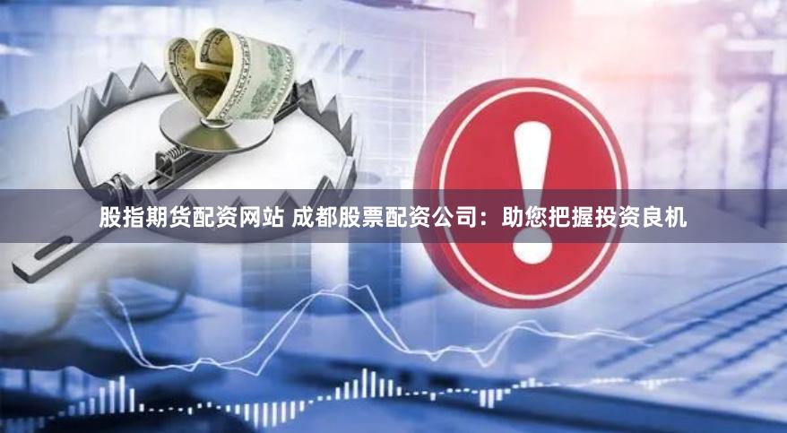 股指期货配资网站 成都股票配资公司：助您把握投资良机