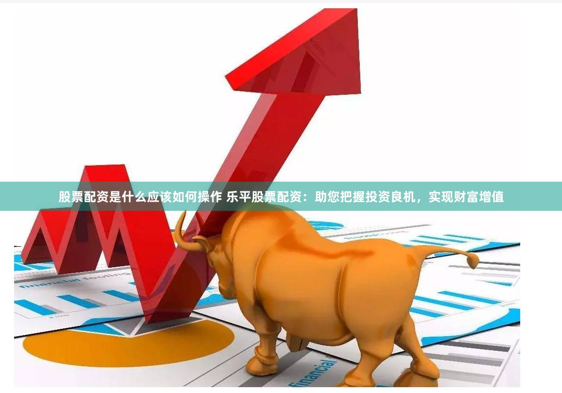 股票配资是什么应该如何操作 乐平股票配资：助您把握投资良机，实现财富增值