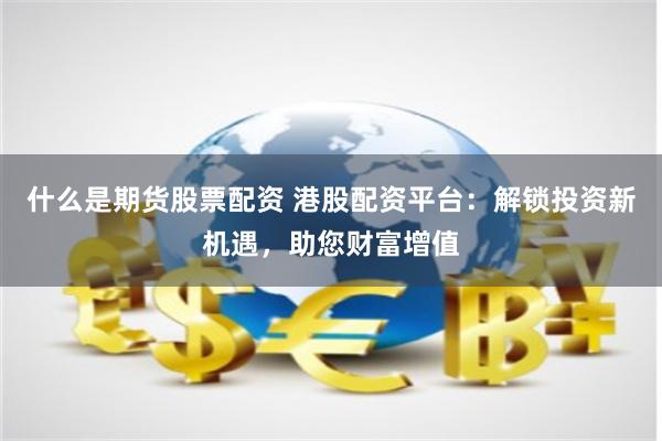 什么是期货股票配资 港股配资平台：解锁投资新机遇，助您财富增值