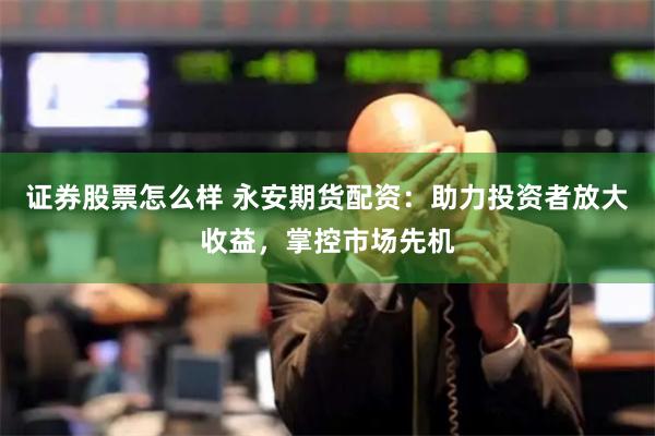 证券股票怎么样 永安期货配资：助力投资者放大收益，掌控市场先机