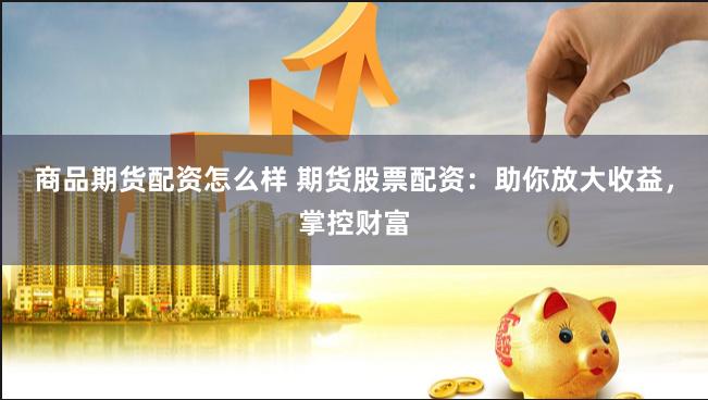 商品期货配资怎么样 期货股票配资：助你放大收益，掌控财富