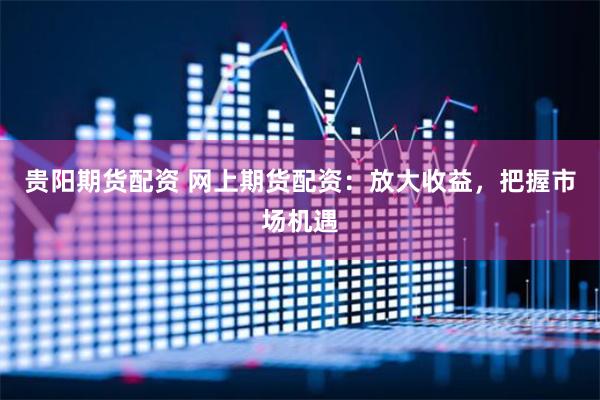 贵阳期货配资 网上期货配资：放大收益，把握市场机遇