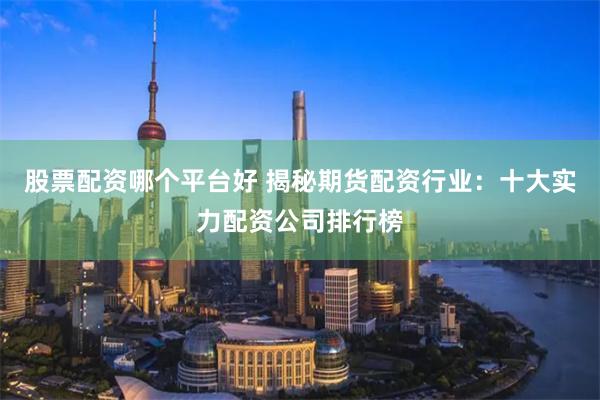 股票配资哪个平台好 揭秘期货配资行业：十大实力配资公司排行榜