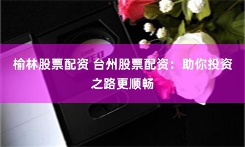 榆林股票配资 台州股票配资：助你投资之路更顺畅