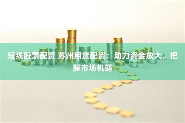 短线股票配资 苏州期货配资：助力资金放大，把握市场机遇