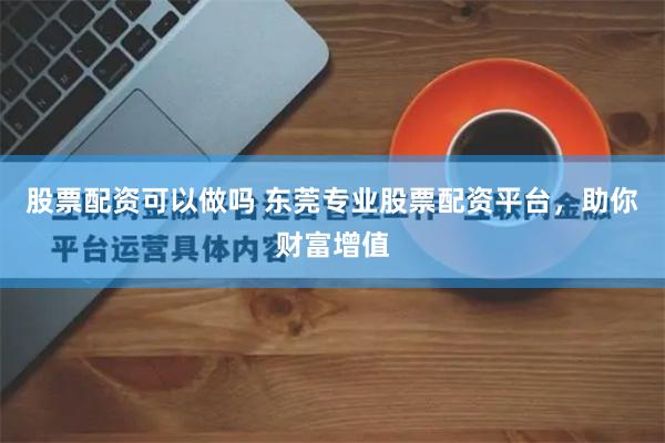 股票配资可以做吗 东莞专业股票配资平台，助你财富增值