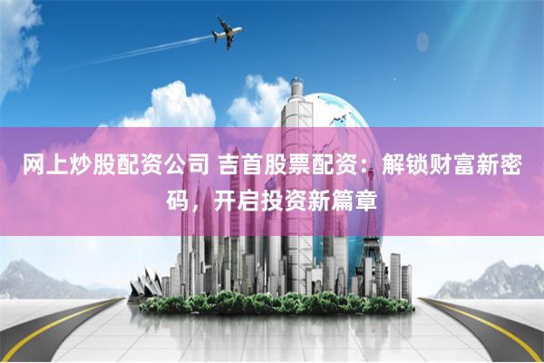 网上炒股配资公司 吉首股票配资：解锁财富新密码，开启投资新篇章