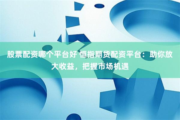 股票配资哪个平台好 恒指期货配资平台：助你放大收益，把握市场机遇