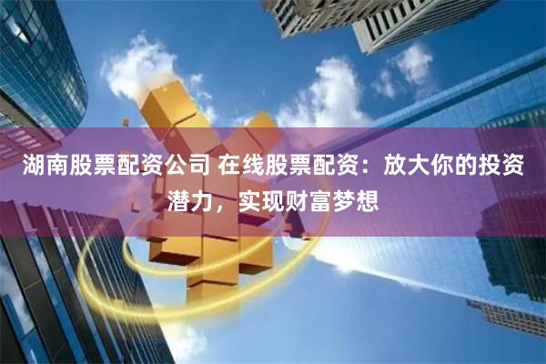 湖南股票配资公司 在线股票配资：放大你的投资潜力，实现财富梦想