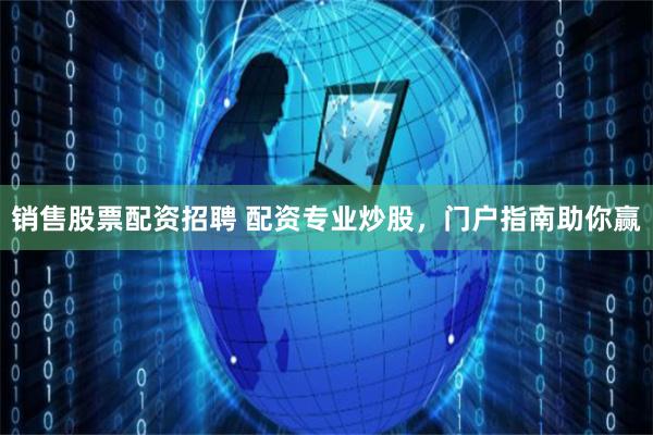 销售股票配资招聘 配资专业炒股，门户指南助你赢