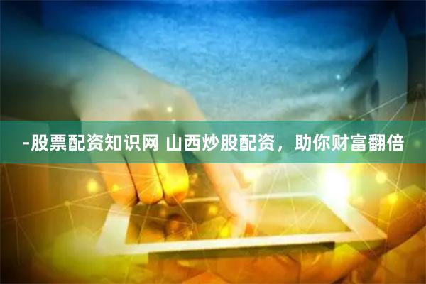 -股票配资知识网 山西炒股配资，助你财富翻倍