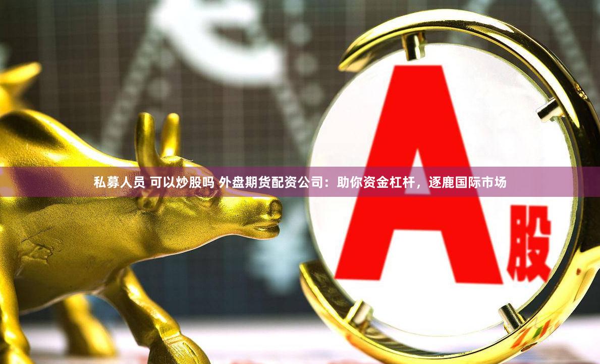 私募人员 可以炒股吗 外盘期货配资公司：助你资金杠杆，逐鹿国际市场