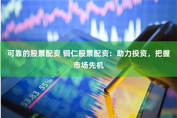 可靠的股票配资 铜仁股票配资：助力投资，把握市场先机