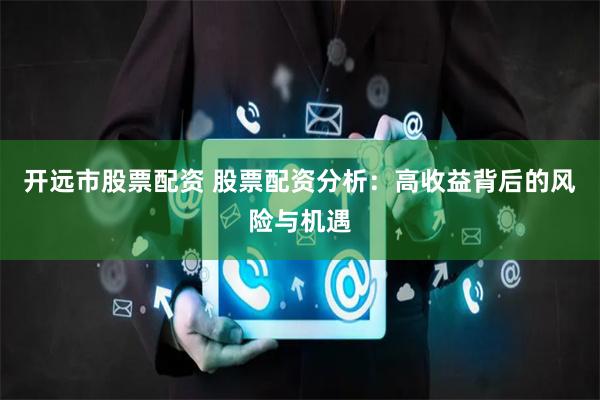 开远市股票配资 股票配资分析：高收益背后的风险与机遇