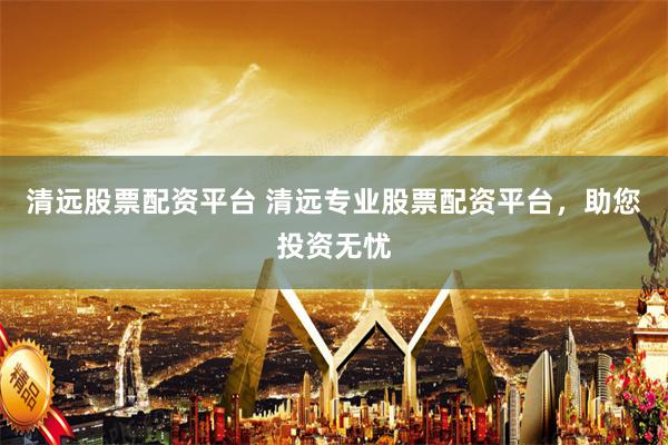 清远股票配资平台 清远专业股票配资平台，助您投资无忧