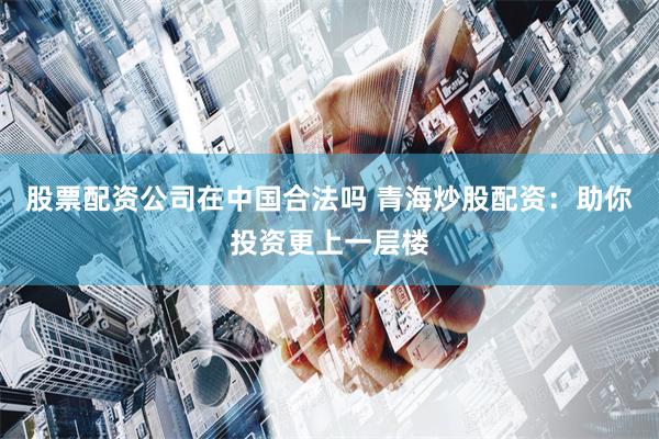 股票配资公司在中国合法吗 青海炒股配资：助你投资更上一层楼
