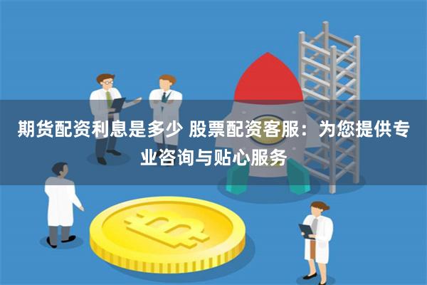 期货配资利息是多少 股票配资客服：为您提供专业咨询与贴心服务
