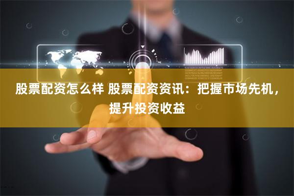 股票配资怎么样 股票配资资讯：把握市场先机，提升投资收益