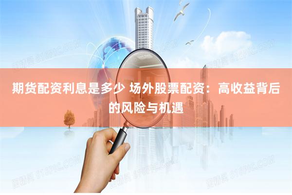 期货配资利息是多少 场外股票配资：高收益背后的风险与机遇