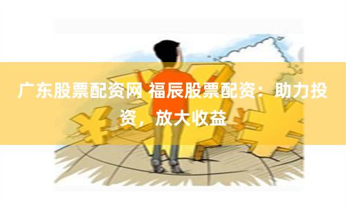 广东股票配资网 福辰股票配资:助力投资,放大收益