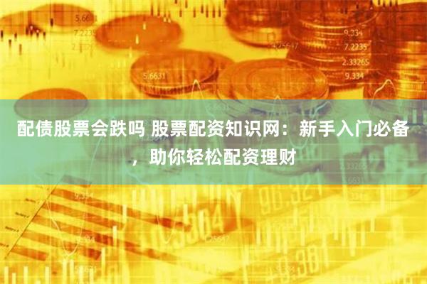 配债股票会跌吗 股票配资知识网：新手入门必备，助你轻松配资理财