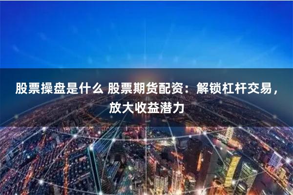 股票操盘是什么 股票期货配资：解锁杠杆交易，放大收益潜力