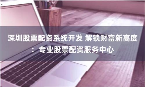 深圳股票配资系统开发 解锁财富新高度:专业股票配资服务中心