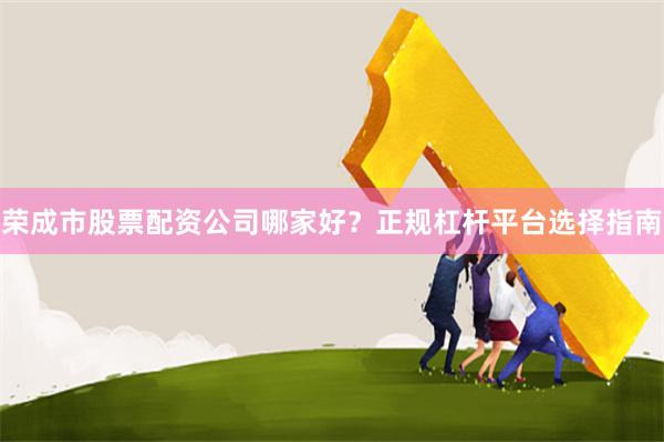 荣成市股票配资公司哪家好？正规杠杆平台选择指南